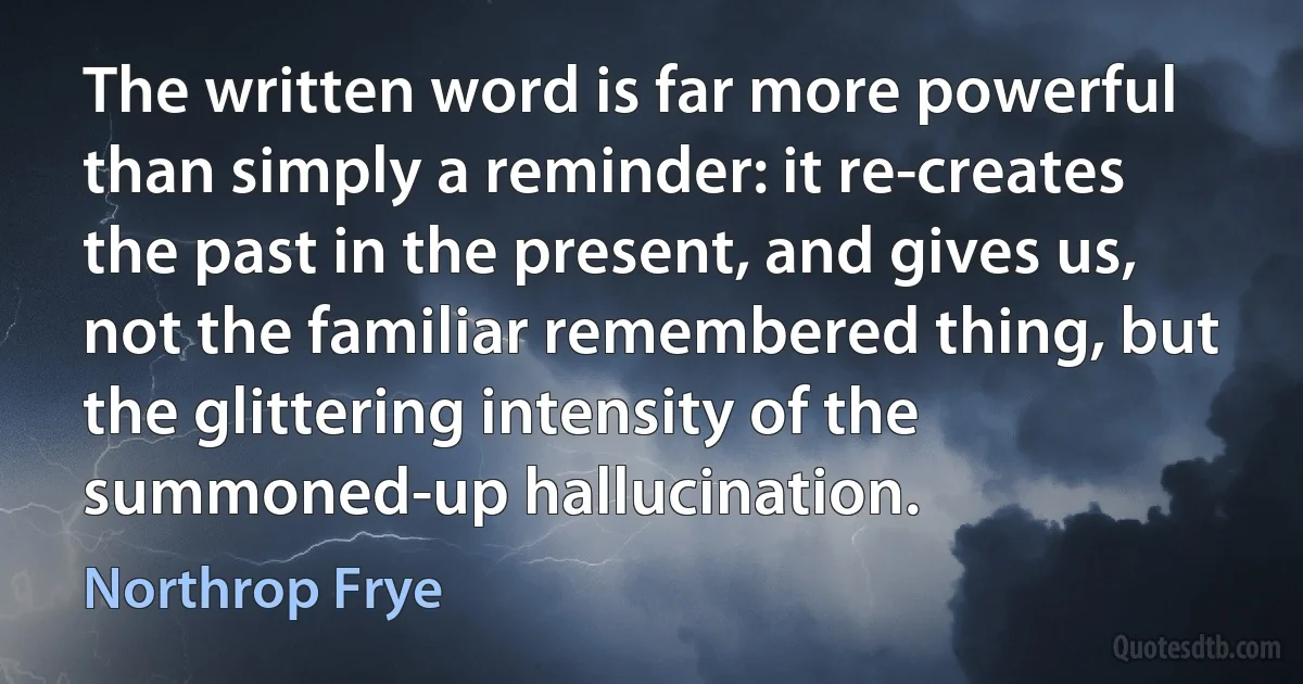 The written word is far more powerful than simply a reminder: it re-creates the past in the present, and gives us, not the familiar remembered thing, but the glittering intensity of the summoned-up hallucination. (Northrop Frye)