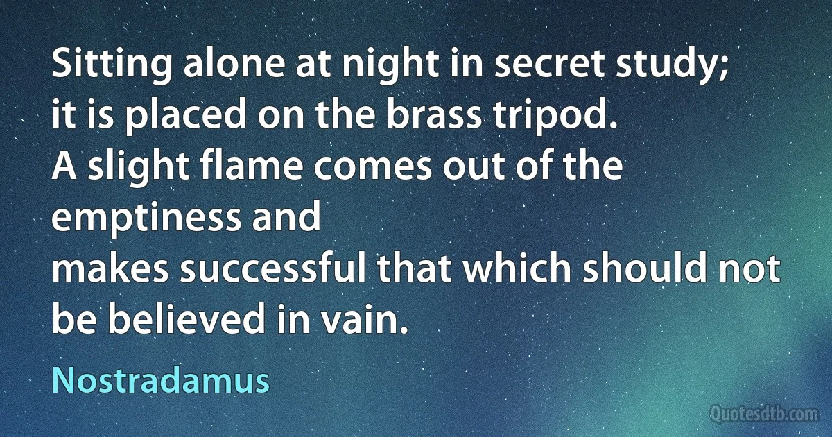 Sitting alone at night in secret study;
it is placed on the brass tripod.
A slight flame comes out of the emptiness and
makes successful that which should not be believed in vain. (Nostradamus)