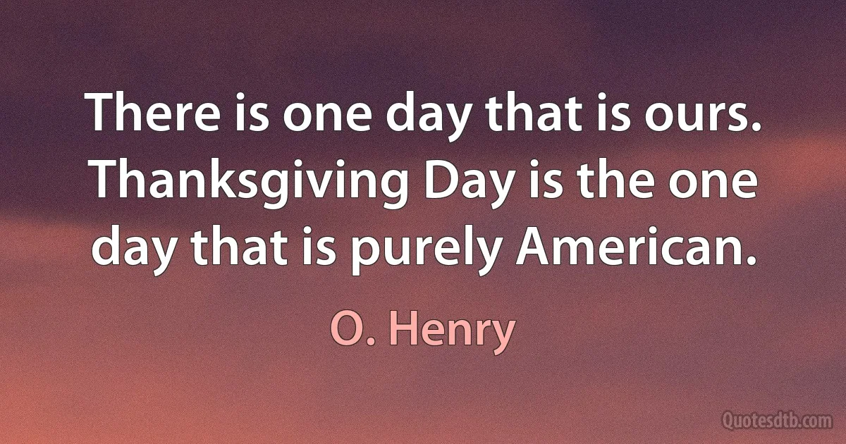 There is one day that is ours. Thanksgiving Day is the one day that is purely American. (O. Henry)