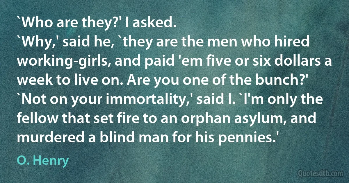 `Who are they?' I asked.
`Why,' said he, `they are the men who hired working-girls, and paid 'em five or six dollars a week to live on. Are you one of the bunch?'
`Not on your immortality,' said I. `I'm only the fellow that set fire to an orphan asylum, and murdered a blind man for his pennies.' (O. Henry)