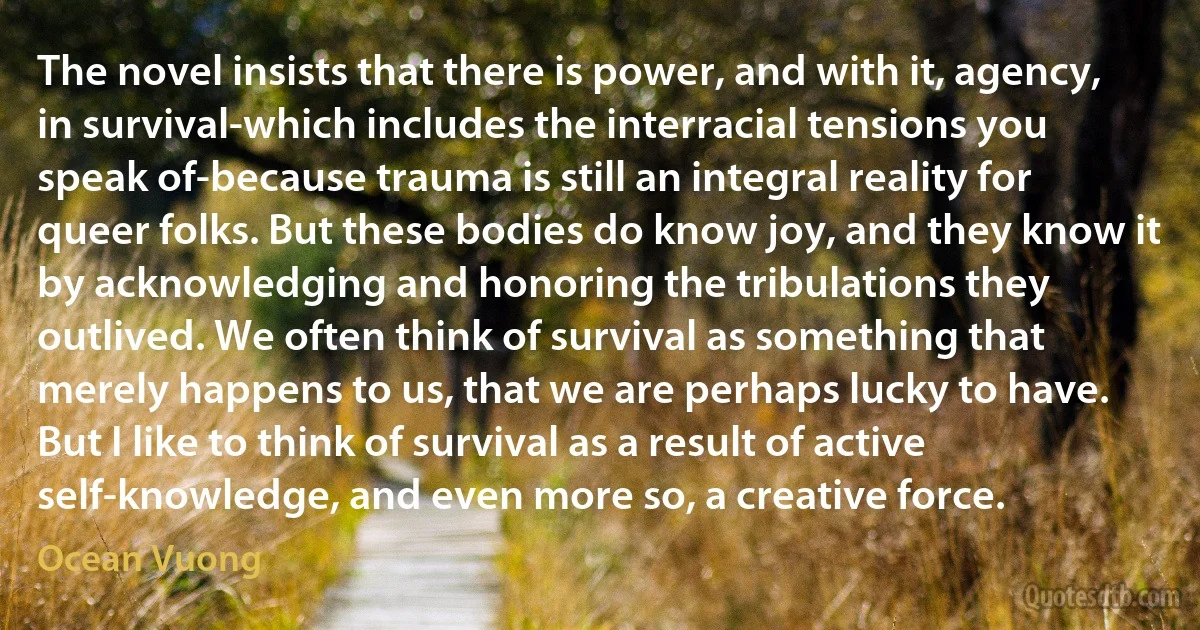 The novel insists that there is power, and with it, agency, in survival-which includes the interracial tensions you speak of-because trauma is still an integral reality for queer folks. But these bodies do know joy, and they know it by acknowledging and honoring the tribulations they outlived. We often think of survival as something that merely happens to us, that we are perhaps lucky to have. But I like to think of survival as a result of active self-knowledge, and even more so, a creative force. (Ocean Vuong)