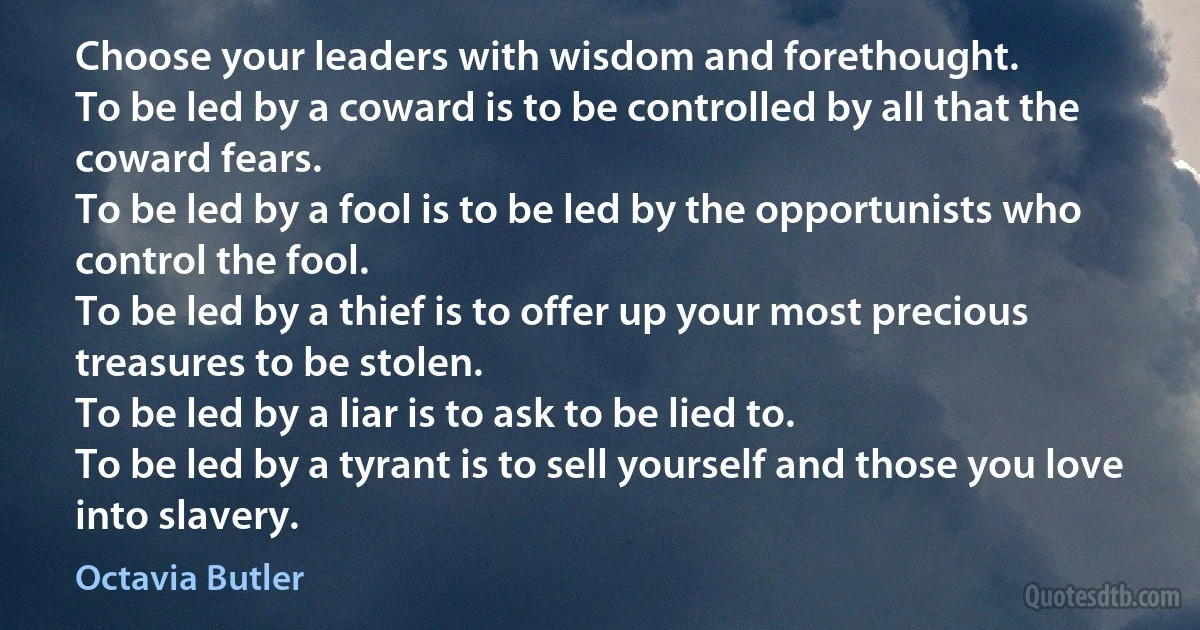 Choose your leaders with wisdom and forethought.
To be led by a coward is to be controlled by all that the coward fears.
To be led by a fool is to be led by the opportunists who control the fool.
To be led by a thief is to offer up your most precious treasures to be stolen.
To be led by a liar is to ask to be lied to.
To be led by a tyrant is to sell yourself and those you love into slavery. (Octavia Butler)