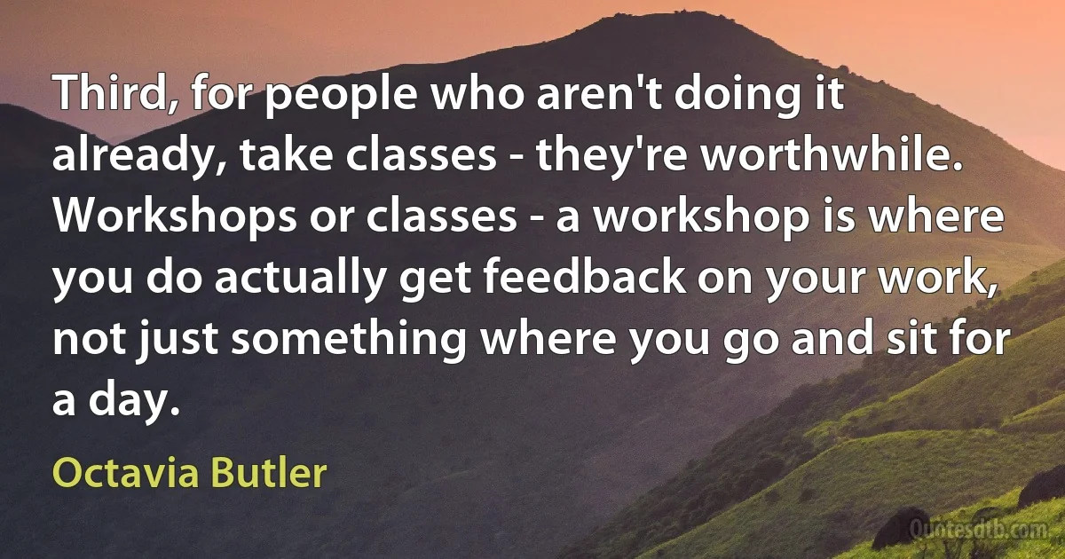 Third, for people who aren't doing it already, take classes - they're worthwhile. Workshops or classes - a workshop is where you do actually get feedback on your work, not just something where you go and sit for a day. (Octavia Butler)