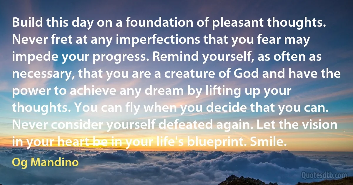 Build this day on a foundation of pleasant thoughts. Never fret at any imperfections that you fear may impede your progress. Remind yourself, as often as necessary, that you are a creature of God and have the power to achieve any dream by lifting up your thoughts. You can fly when you decide that you can. Never consider yourself defeated again. Let the vision in your heart be in your life's blueprint. Smile. (Og Mandino)