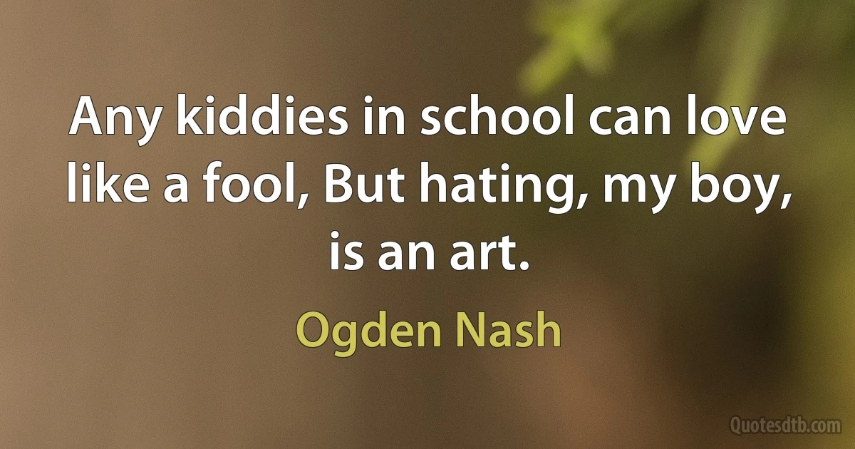 Any kiddies in school can love like a fool, But hating, my boy, is an art. (Ogden Nash)