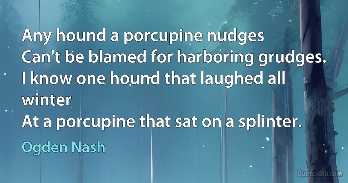 Any hound a porcupine nudges
Can't be blamed for harboring grudges.
I know one hound that laughed all winter
At a porcupine that sat on a splinter. (Ogden Nash)