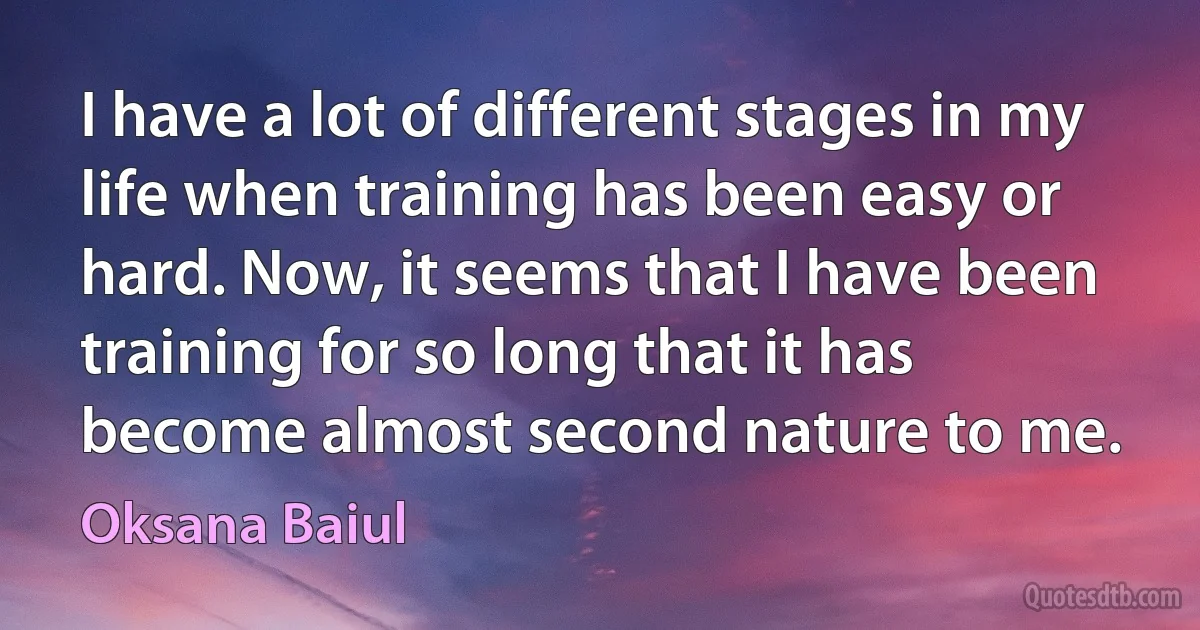 I have a lot of different stages in my life when training has been easy or hard. Now, it seems that I have been training for so long that it has become almost second nature to me. (Oksana Baiul)