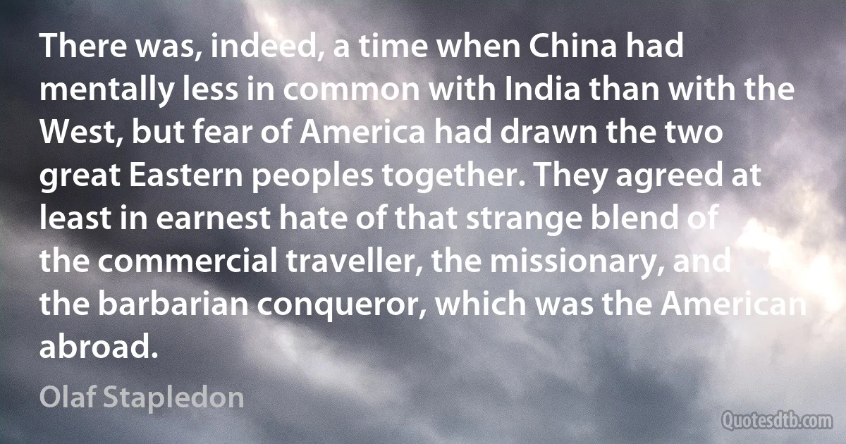 There was, indeed, a time when China had mentally less in common with India than with the West, but fear of America had drawn the two great Eastern peoples together. They agreed at least in earnest hate of that strange blend of the commercial traveller, the missionary, and the barbarian conqueror, which was the American abroad. (Olaf Stapledon)