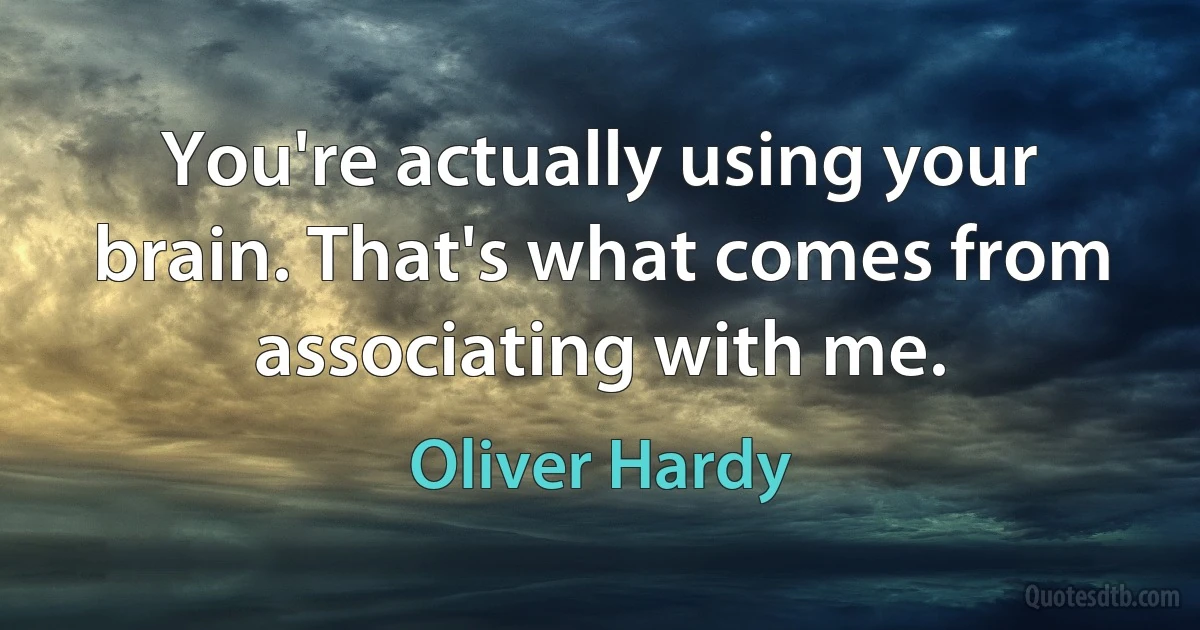 You're actually using your brain. That's what comes from associating with me. (Oliver Hardy)