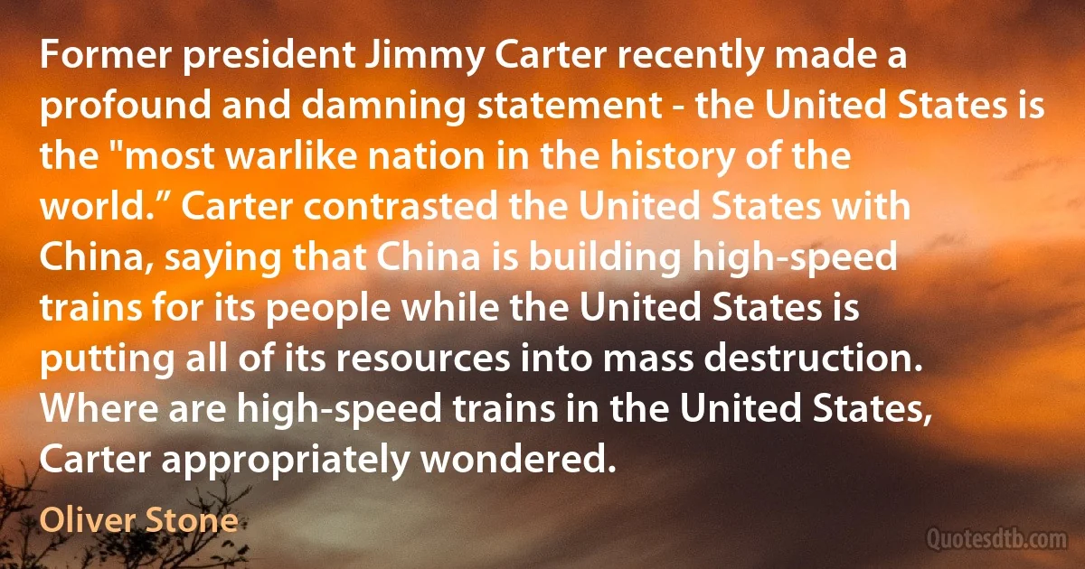 Former president Jimmy Carter recently made a profound and damning statement - the United States is the "most warlike nation in the history of the world.” Carter contrasted the United States with China, saying that China is building high-speed trains for its people while the United States is putting all of its resources into mass destruction. Where are high-speed trains in the United States, Carter appropriately wondered. (Oliver Stone)