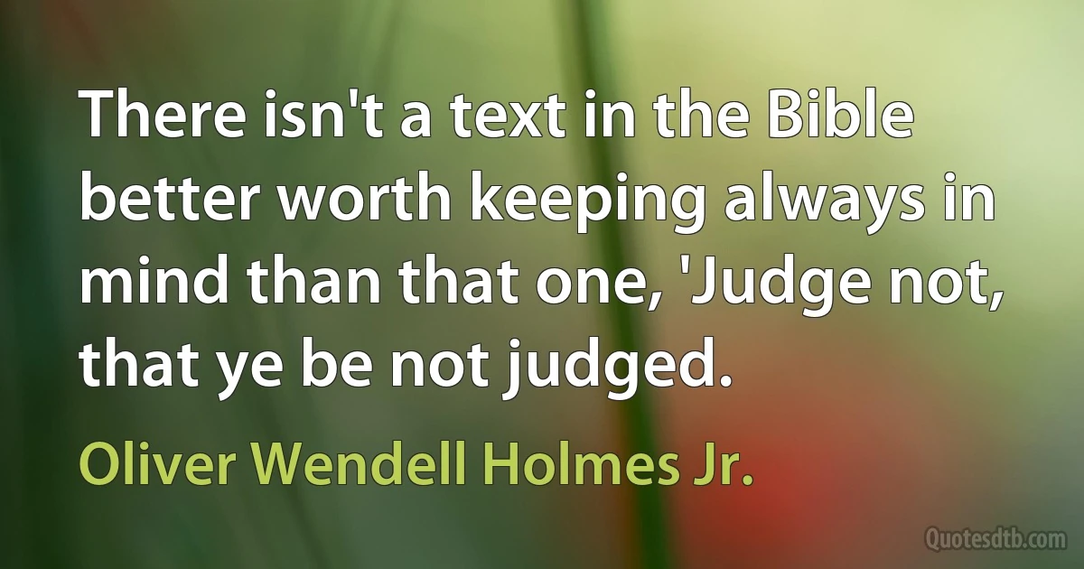 There isn't a text in the Bible better worth keeping always in mind than that one, 'Judge not, that ye be not judged. (Oliver Wendell Holmes Jr.)