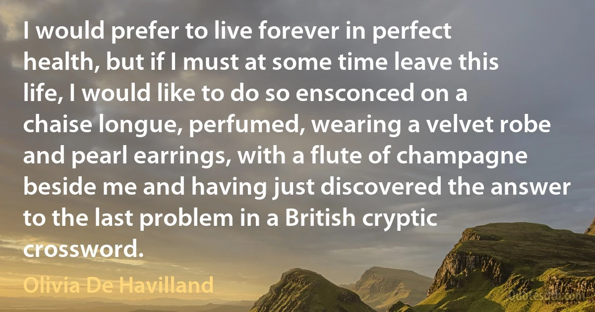 I would prefer to live forever in perfect health, but if I must at some time leave this life, I would like to do so ensconced on a chaise longue, perfumed, wearing a velvet robe and pearl earrings, with a flute of champagne beside me and having just discovered the answer to the last problem in a British cryptic crossword. (Olivia De Havilland)