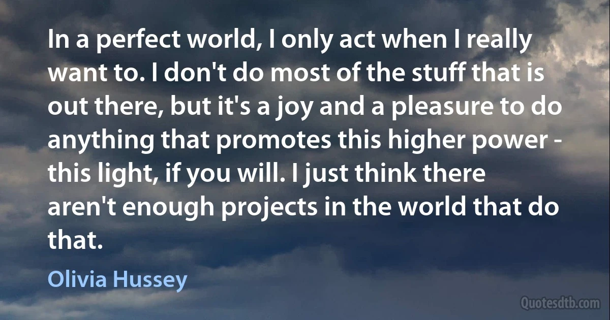 In a perfect world, I only act when I really want to. I don't do most of the stuff that is out there, but it's a joy and a pleasure to do anything that promotes this higher power - this light, if you will. I just think there aren't enough projects in the world that do that. (Olivia Hussey)