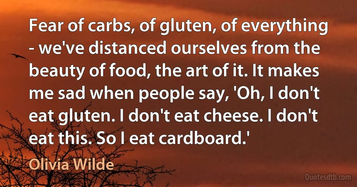 Fear of carbs, of gluten, of everything - we've distanced ourselves from the beauty of food, the art of it. It makes me sad when people say, 'Oh, I don't eat gluten. I don't eat cheese. I don't eat this. So I eat cardboard.' (Olivia Wilde)