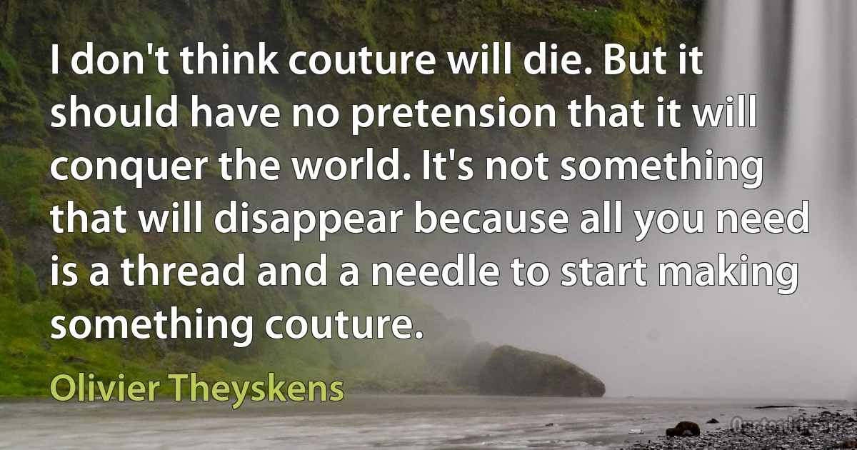 I don't think couture will die. But it should have no pretension that it will conquer the world. It's not something that will disappear because all you need is a thread and a needle to start making something couture. (Olivier Theyskens)