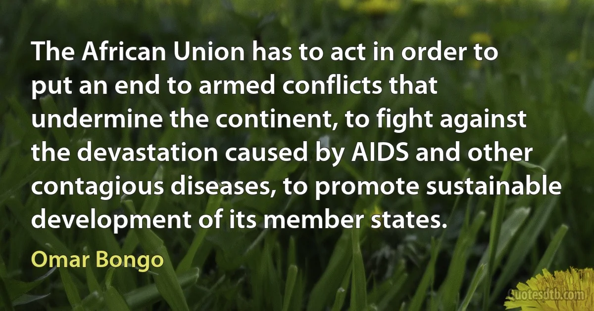 The African Union has to act in order to put an end to armed conflicts that undermine the continent, to fight against the devastation caused by AIDS and other contagious diseases, to promote sustainable development of its member states. (Omar Bongo)