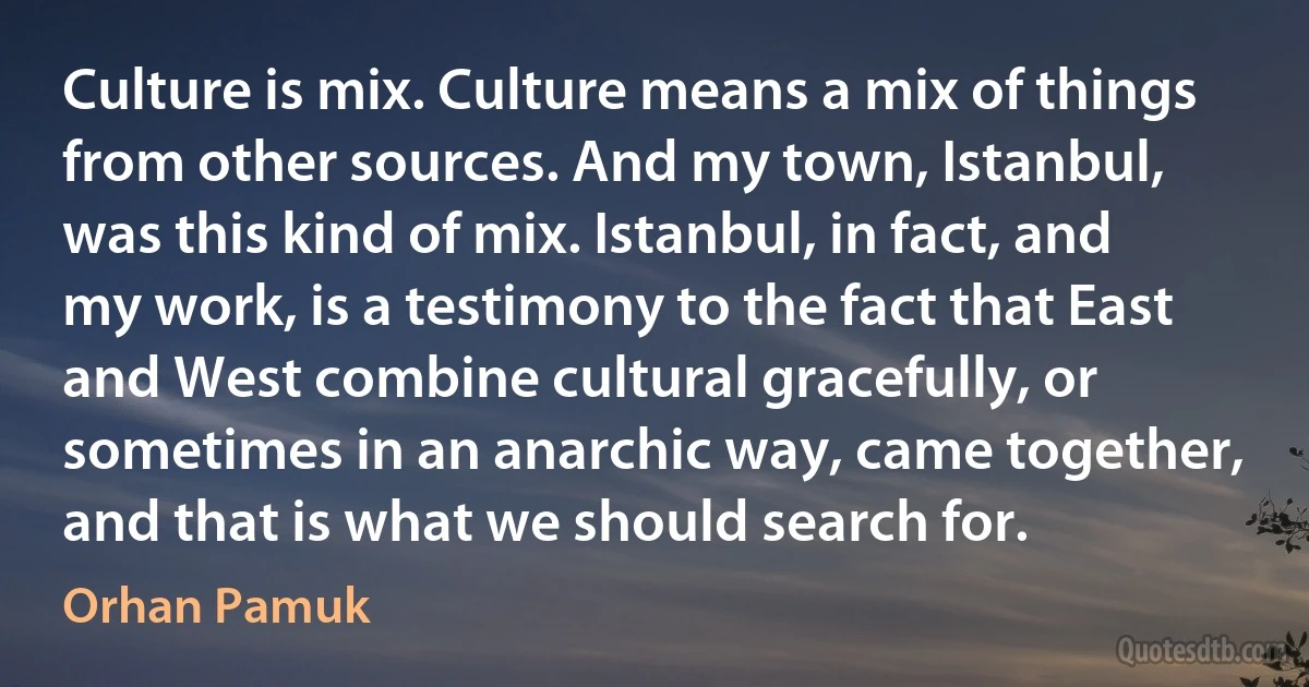 Culture is mix. Culture means a mix of things from other sources. And my town, Istanbul, was this kind of mix. Istanbul, in fact, and my work, is a testimony to the fact that East and West combine cultural gracefully, or sometimes in an anarchic way, came together, and that is what we should search for. (Orhan Pamuk)