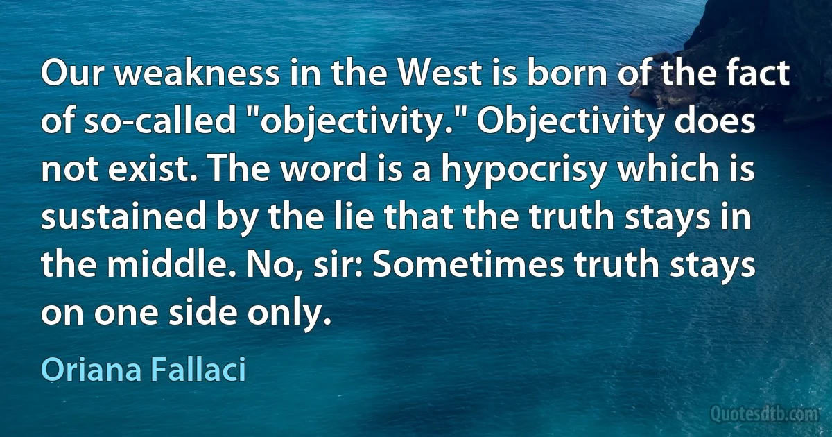 Our weakness in the West is born of the fact of so-called "objectivity." Objectivity does not exist. The word is a hypocrisy which is sustained by the lie that the truth stays in the middle. No, sir: Sometimes truth stays on one side only. (Oriana Fallaci)