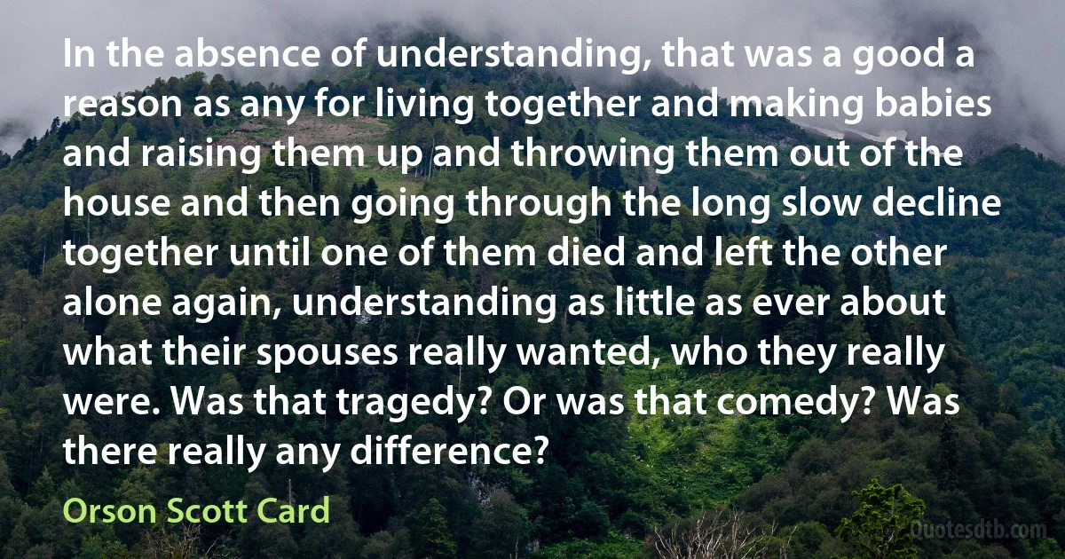 In the absence of understanding, that was a good a reason as any for living together and making babies and raising them up and throwing them out of the house and then going through the long slow decline together until one of them died and left the other alone again, understanding as little as ever about what their spouses really wanted, who they really were. Was that tragedy? Or was that comedy? Was there really any difference? (Orson Scott Card)