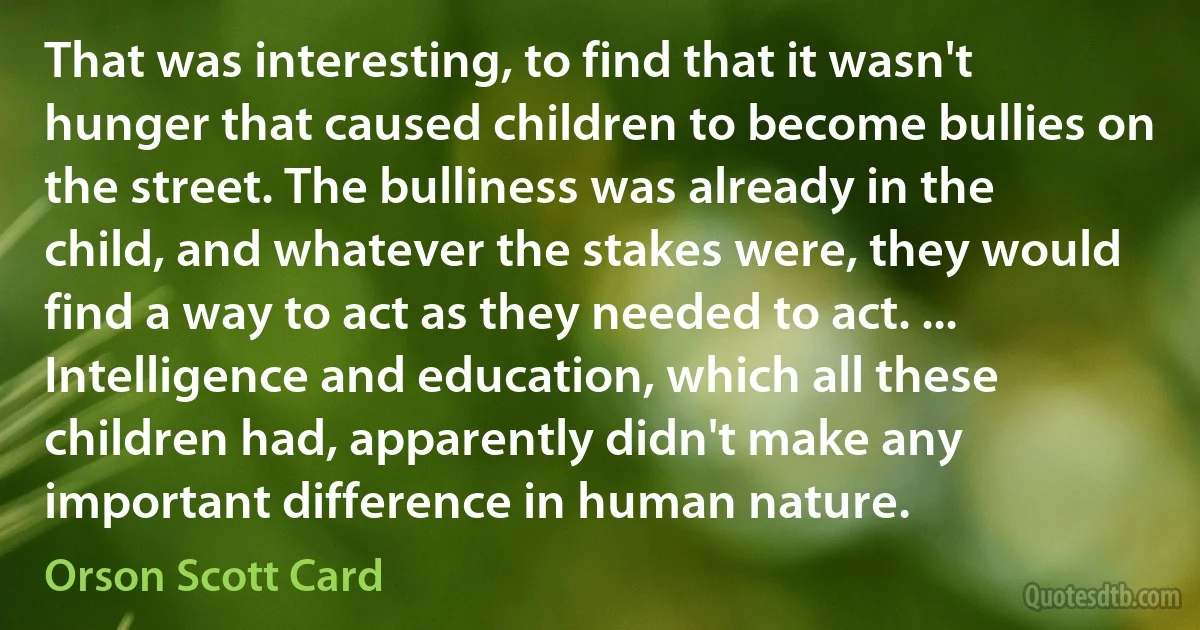 That was interesting, to find that it wasn't hunger that caused children to become bullies on the street. The bulliness was already in the child, and whatever the stakes were, they would find a way to act as they needed to act. ... Intelligence and education, which all these children had, apparently didn't make any important difference in human nature. (Orson Scott Card)