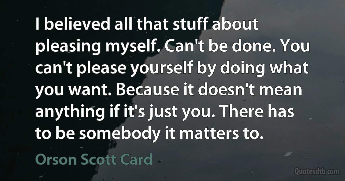 I believed all that stuff about pleasing myself. Can't be done. You can't please yourself by doing what you want. Because it doesn't mean anything if it's just you. There has to be somebody it matters to. (Orson Scott Card)