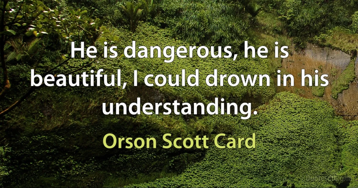 He is dangerous, he is beautiful, I could drown in his understanding. (Orson Scott Card)