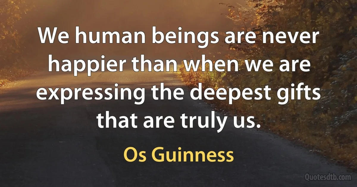 We human beings are never happier than when we are expressing the deepest gifts that are truly us. (Os Guinness)