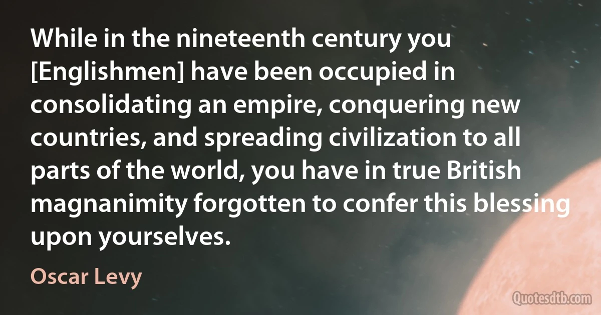 While in the nineteenth century you [Englishmen] have been occupied in consolidating an empire, conquering new countries, and spreading civilization to all parts of the world, you have in true British magnanimity forgotten to confer this blessing upon yourselves. (Oscar Levy)