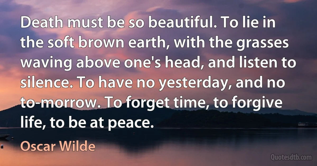 Death must be so beautiful. To lie in the soft brown earth, with the grasses waving above one's head, and listen to silence. To have no yesterday, and no to-morrow. To forget time, to forgive life, to be at peace. (Oscar Wilde)