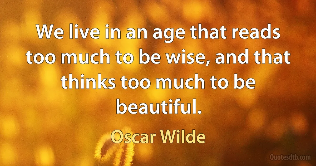 We live in an age that reads too much to be wise, and that thinks too much to be beautiful. (Oscar Wilde)