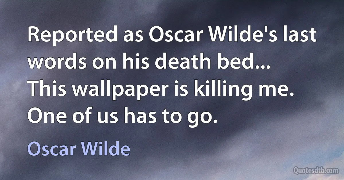 Reported as Oscar Wilde's last words on his death bed...
This wallpaper is killing me. One of us has to go. (Oscar Wilde)