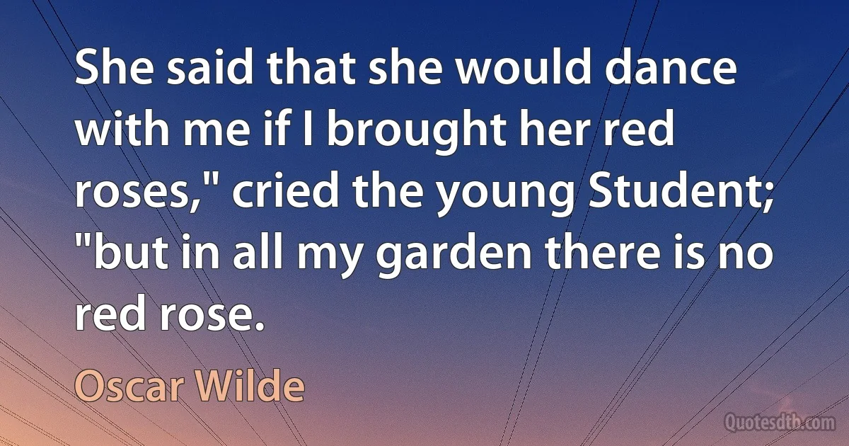 She said that she would dance with me if I brought her red roses," cried the young Student; "but in all my garden there is no red rose. (Oscar Wilde)