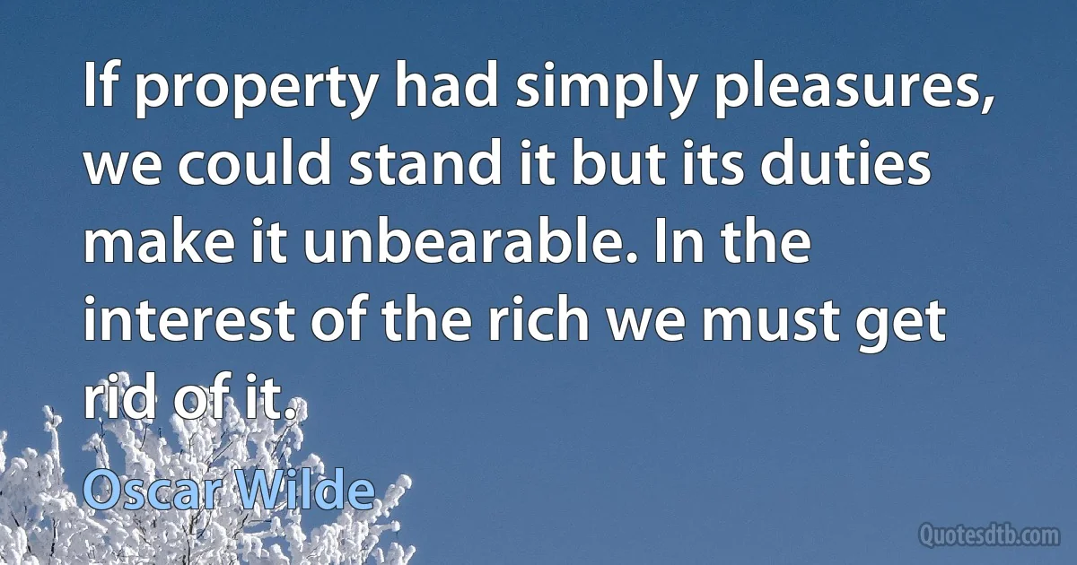 If property had simply pleasures, we could stand it but its duties make it unbearable. In the interest of the rich we must get rid of it. (Oscar Wilde)