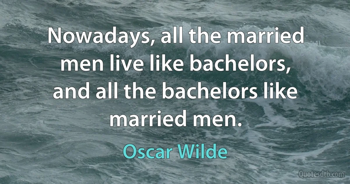 Nowadays, all the married men live like bachelors, and all the bachelors like married men. (Oscar Wilde)