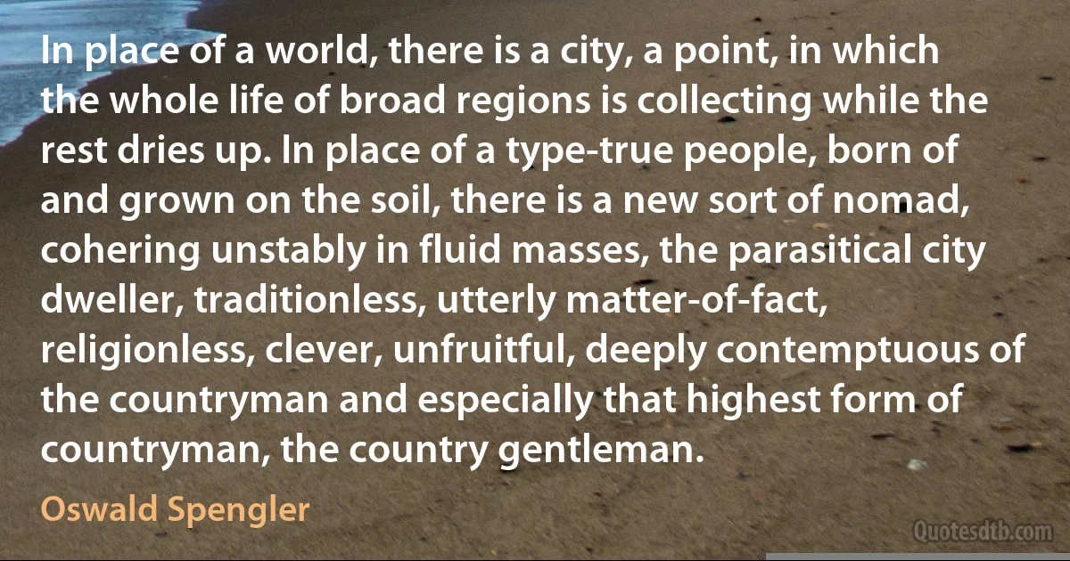 In place of a world, there is a city, a point, in which the whole life of broad regions is collecting while the rest dries up. In place of a type-true people, born of and grown on the soil, there is a new sort of nomad, cohering unstably in fluid masses, the parasitical city dweller, traditionless, utterly matter-of-fact, religionless, clever, unfruitful, deeply contemptuous of the countryman and especially that highest form of countryman, the country gentleman. (Oswald Spengler)