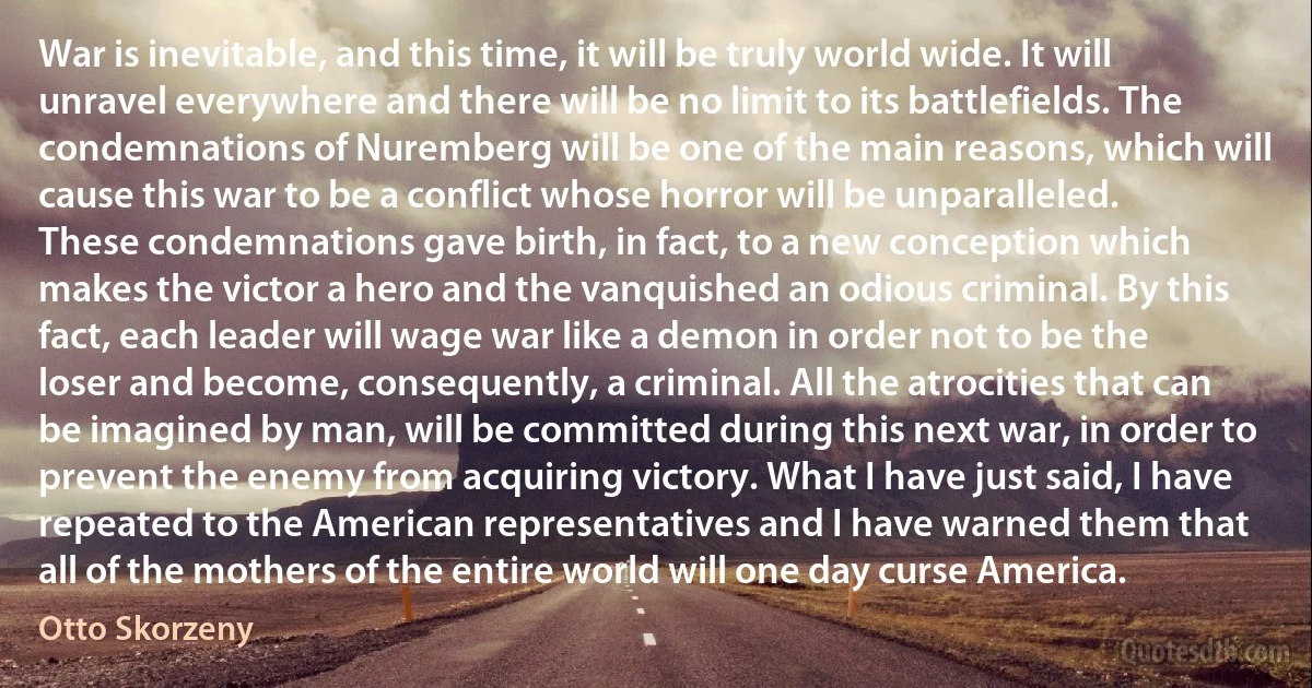 War is inevitable, and this time, it will be truly world wide. It will unravel everywhere and there will be no limit to its battlefields. The condemnations of Nuremberg will be one of the main reasons, which will cause this war to be a conflict whose horror will be unparalleled. These condemnations gave birth, in fact, to a new conception which makes the victor a hero and the vanquished an odious criminal. By this fact, each leader will wage war like a demon in order not to be the loser and become, consequently, a criminal. All the atrocities that can be imagined by man, will be committed during this next war, in order to prevent the enemy from acquiring victory. What I have just said, I have repeated to the American representatives and I have warned them that all of the mothers of the entire world will one day curse America. (Otto Skorzeny)