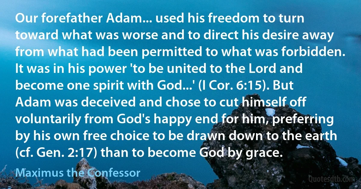 Our forefather Adam... used his freedom to turn toward what was worse and to direct his desire away from what had been permitted to what was forbidden. It was in his power 'to be united to the Lord and become one spirit with God...' (I Cor. 6:15). But Adam was deceived and chose to cut himself off voluntarily from God's happy end for him, preferring by his own free choice to be drawn down to the earth (cf. Gen. 2:17) than to become God by grace. (Maximus the Confessor)