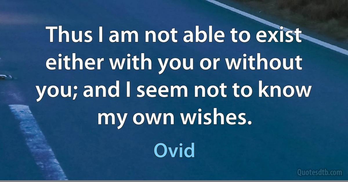 Thus I am not able to exist either with you or without you; and I seem not to know my own wishes. (Ovid)