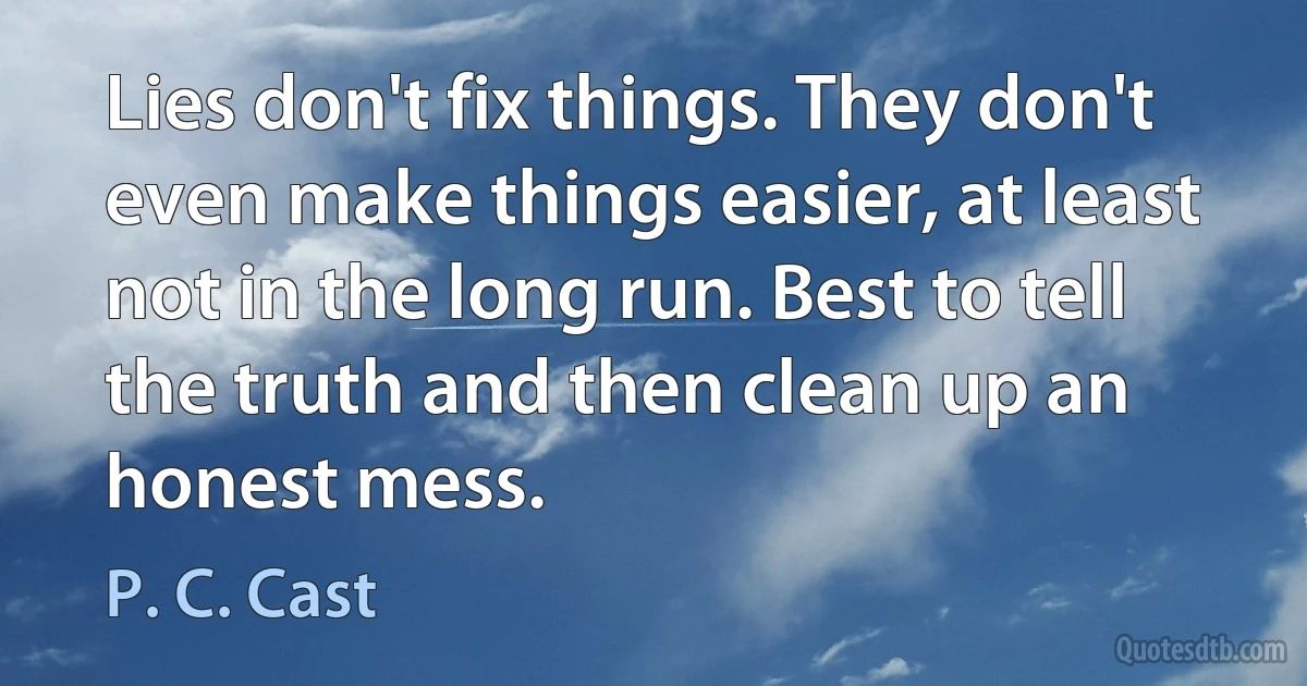 Lies don't fix things. They don't even make things easier, at least not in the long run. Best to tell the truth and then clean up an honest mess. (P. C. Cast)