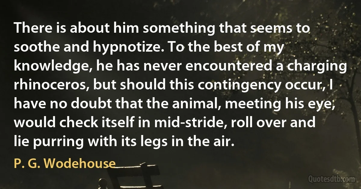 There is about him something that seems to soothe and hypnotize. To the best of my knowledge, he has never encountered a charging rhinoceros, but should this contingency occur, I have no doubt that the animal, meeting his eye, would check itself in mid-stride, roll over and lie purring with its legs in the air. (P. G. Wodehouse)