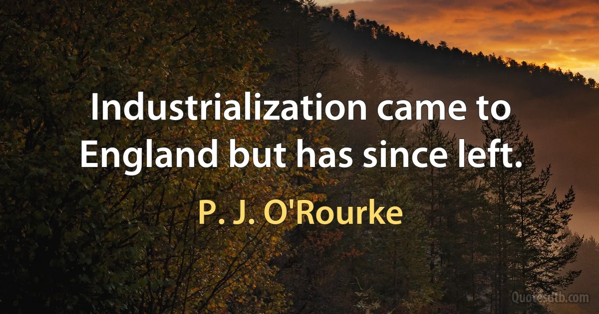 Industrialization came to England but has since left. (P. J. O'Rourke)