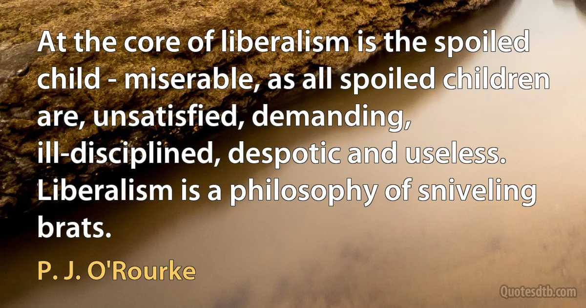 At the core of liberalism is the spoiled child - miserable, as all spoiled children are, unsatisfied, demanding, ill-disciplined, despotic and useless. Liberalism is a philosophy of sniveling brats. (P. J. O'Rourke)