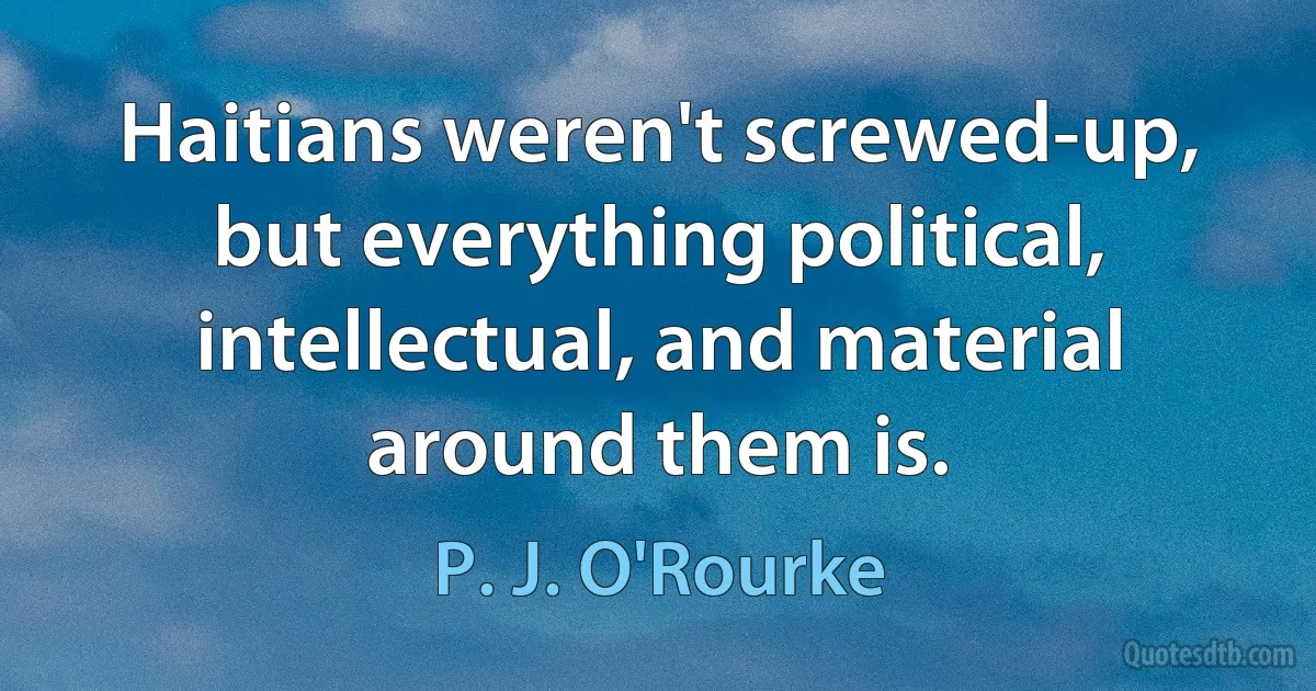 Haitians weren't screwed-up, but everything political, intellectual, and material around them is. (P. J. O'Rourke)