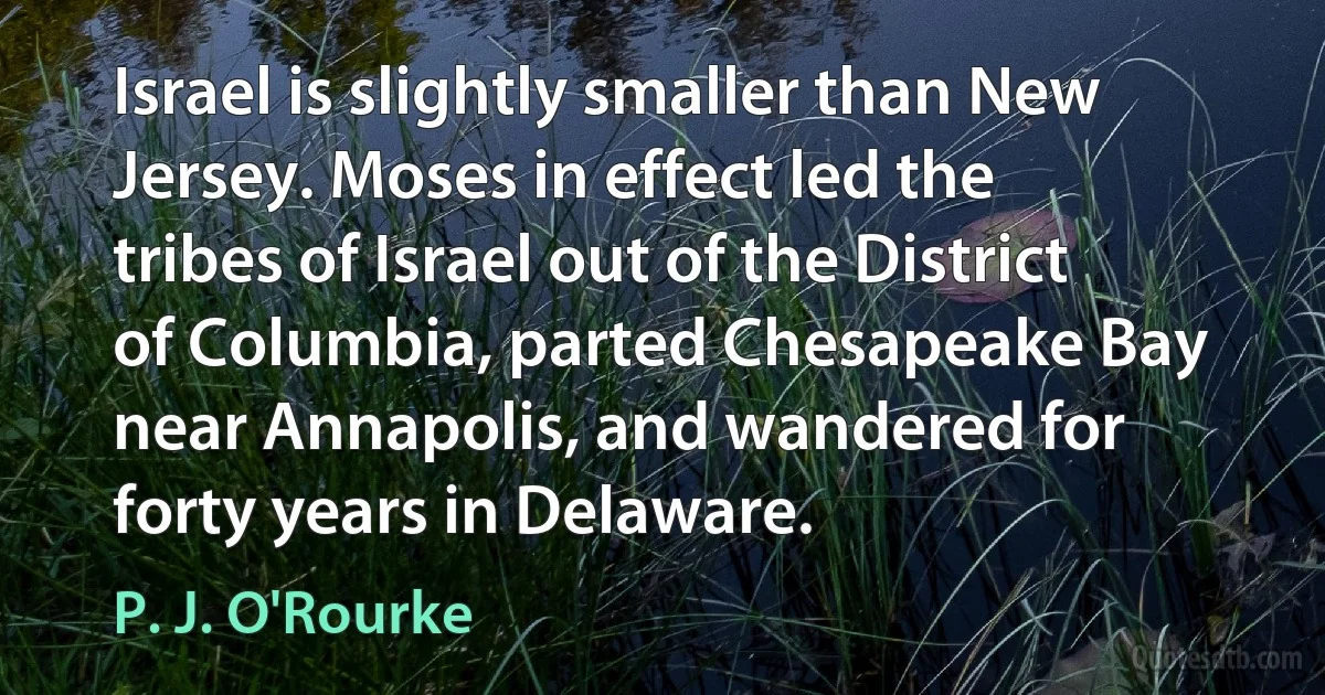 Israel is slightly smaller than New Jersey. Moses in effect led the tribes of Israel out of the District of Columbia, parted Chesapeake Bay near Annapolis, and wandered for forty years in Delaware. (P. J. O'Rourke)