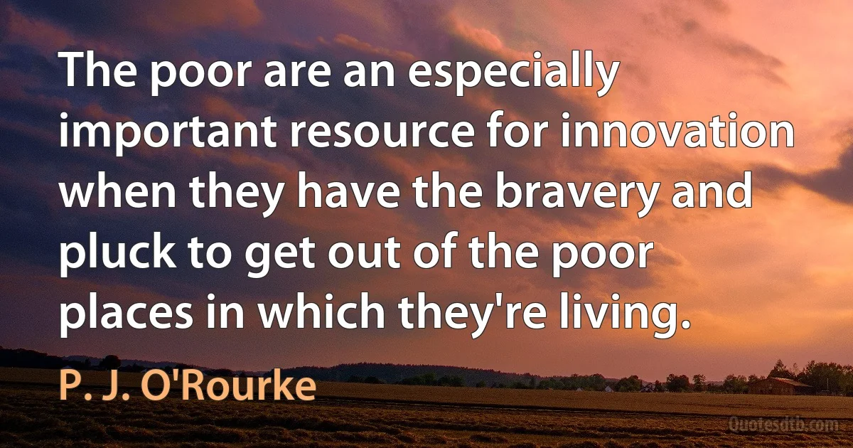 The poor are an especially important resource for innovation when they have the bravery and pluck to get out of the poor places in which they're living. (P. J. O'Rourke)