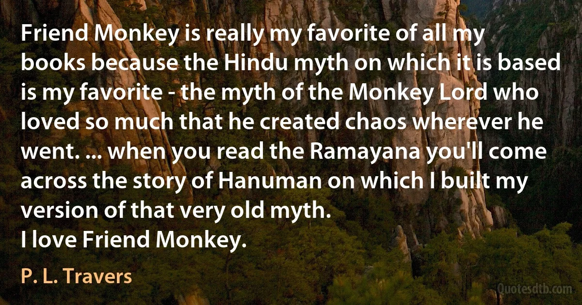 Friend Monkey is really my favorite of all my books because the Hindu myth on which it is based is my favorite - the myth of the Monkey Lord who loved so much that he created chaos wherever he went. ... when you read the Ramayana you'll come across the story of Hanuman on which I built my version of that very old myth.
I love Friend Monkey. (P. L. Travers)