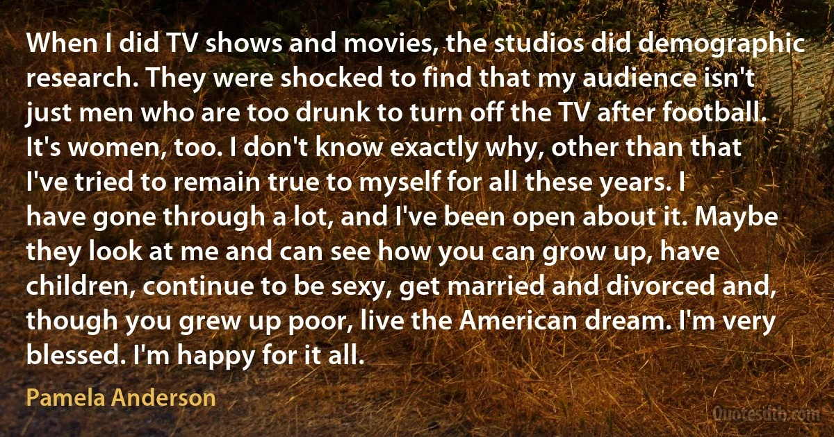 When I did TV shows and movies, the studios did demographic research. They were shocked to find that my audience isn't just men who are too drunk to turn off the TV after football. It's women, too. I don't know exactly why, other than that I've tried to remain true to myself for all these years. I have gone through a lot, and I've been open about it. Maybe they look at me and can see how you can grow up, have children, continue to be sexy, get married and divorced and, though you grew up poor, live the American dream. I'm very blessed. I'm happy for it all. (Pamela Anderson)