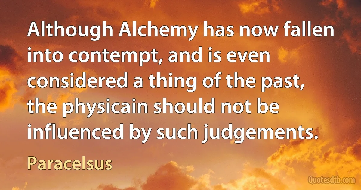 Although Alchemy has now fallen into contempt, and is even considered a thing of the past, the physicain should not be influenced by such judgements. (Paracelsus)