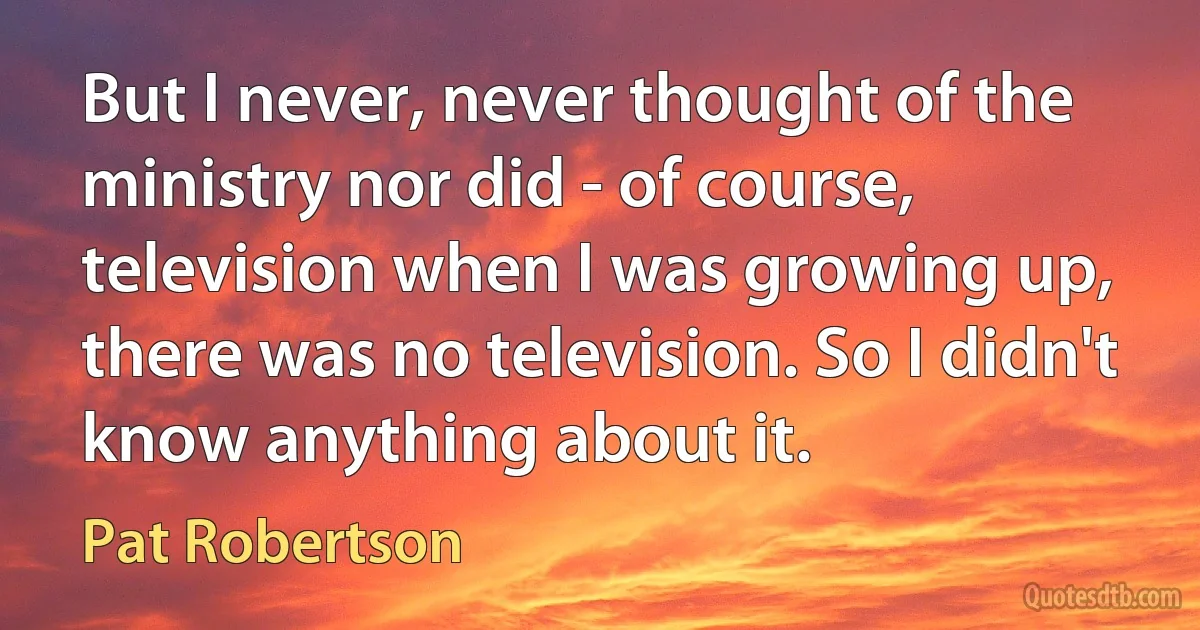 But I never, never thought of the ministry nor did - of course, television when I was growing up, there was no television. So I didn't know anything about it. (Pat Robertson)