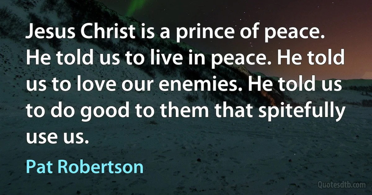 Jesus Christ is a prince of peace. He told us to live in peace. He told us to love our enemies. He told us to do good to them that spitefully use us. (Pat Robertson)